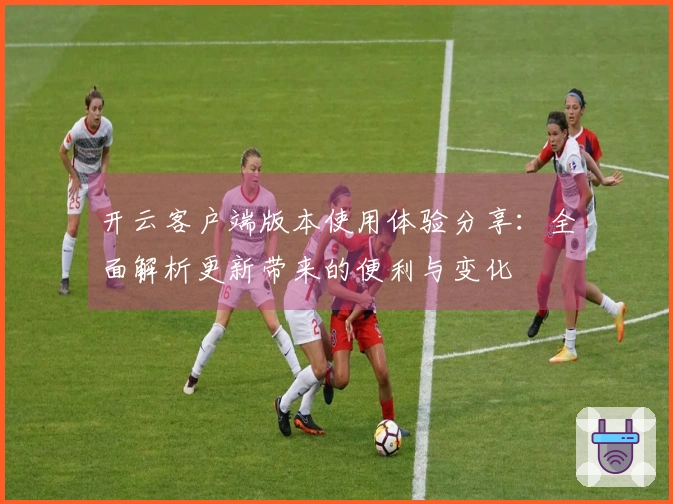 开云客户端版本使用体验分享：全面解析更新带来的便利与变化